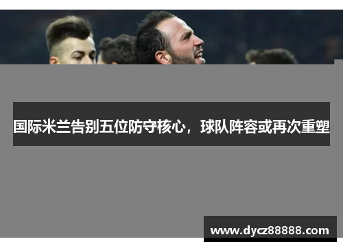 国际米兰告别五位防守核心，球队阵容或再次重塑