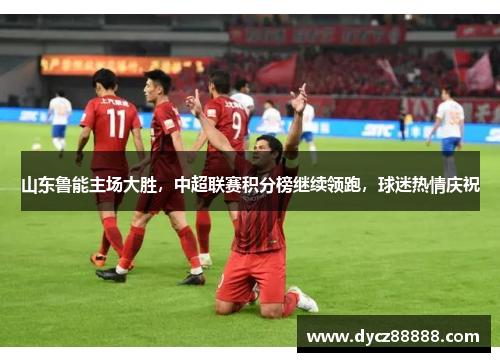 山东鲁能主场大胜，中超联赛积分榜继续领跑，球迷热情庆祝