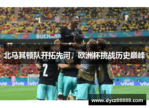 北马其顿队开拓先河，欧洲杯挑战历史巅峰