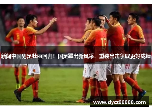 新闻中国男足壮丽回归！国足踢出新风采，重装出击争取更好成绩