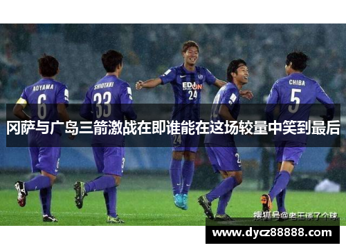 冈萨与广岛三箭激战在即谁能在这场较量中笑到最后