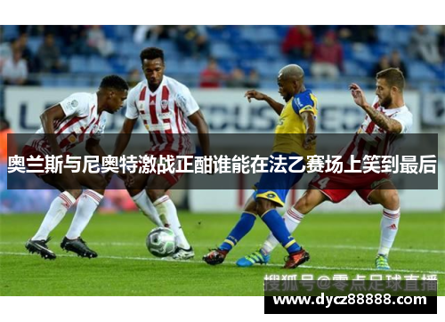 奥兰斯与尼奥特激战正酣谁能在法乙赛场上笑到最后