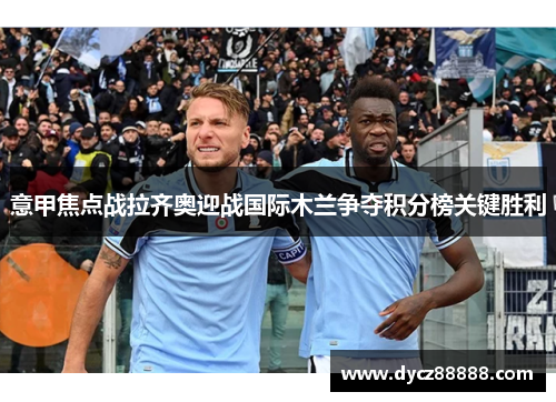 意甲焦点战拉齐奥迎战国际木兰争夺积分榜关键胜利