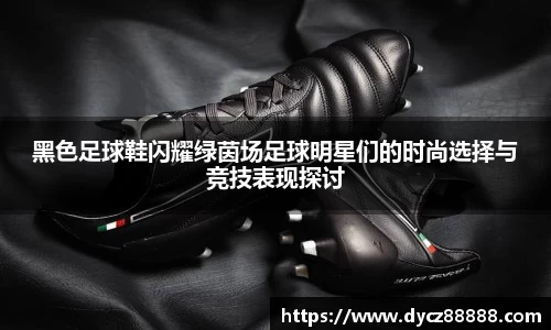 黑色足球鞋闪耀绿茵场足球明星们的时尚选择与竞技表现探讨