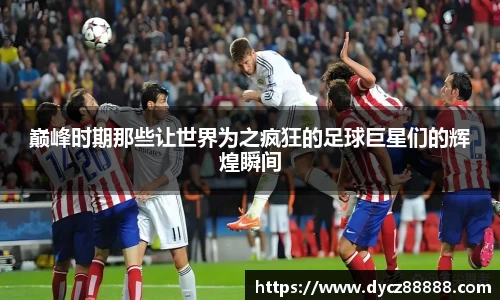 巅峰时期那些让世界为之疯狂的足球巨星们的辉煌瞬间